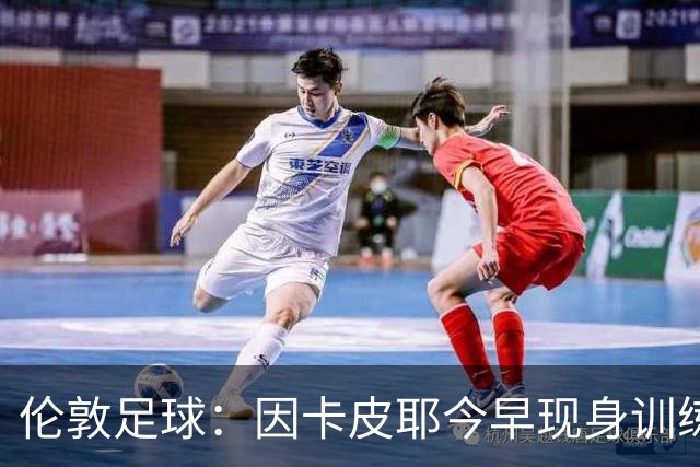 伦敦足球：因卡皮耶今早现身训练场，有望出战埃弗顿