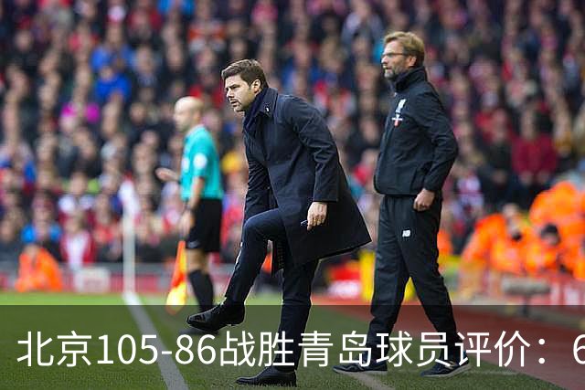 北京105-86战胜青岛球员评价：6人优秀，2人及格，丘天崩盘