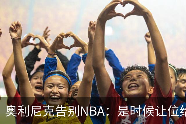奥利尼克告别NBA：是时候让位给年轻一代了