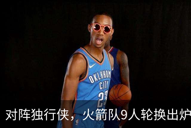 对阵独行侠，火箭队9人轮换出炉！外线3人撑起二阵，第4中锋再出战