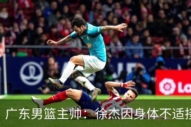 广东男篮主帅：徐杰因身体不适接受保护，球队需要他的参与