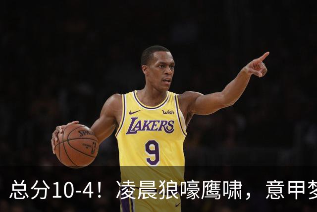 总分10-4！凌晨狼嚎鹰啸，意甲梦回唐朝，国米被迫下线！