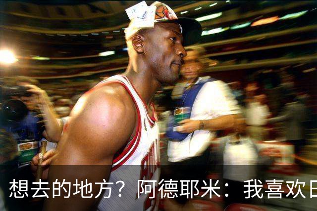 想去的地方？阿德耶米：我喜欢日本，也喜欢去阿尔巴尼亚
