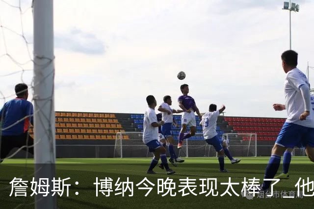 詹姆斯：博纳今晚表现太棒了 他的活力和拼搏精神对球队大有裨益