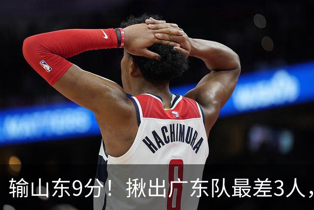 输山东9分！揪出广东队最差3人，坑惨了球队