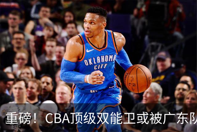 重磅！CBA顶级双能卫或被广东队看中，陈老板为他送出国手？