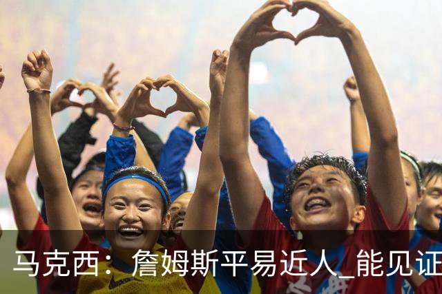 马克西：詹姆斯平易近人 能见证这位历史最佳球员的日常挺棒的