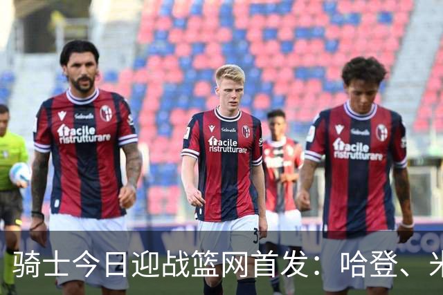 骑士今日迎战篮网首发：哈登、米切尔、沃特森、小莫布里、阿伦