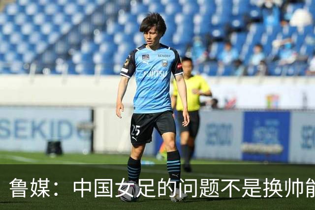 鲁媒：中国女足的问题不是换帅能解决，所有锅甩给米利西奇不公平