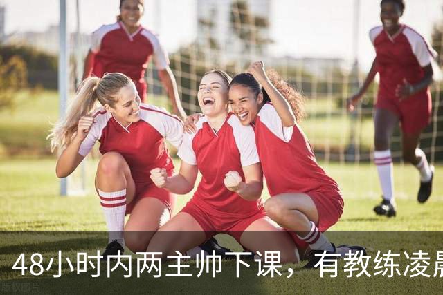 48小时内两主帅下课，有教练凌晨3点还在通电话
