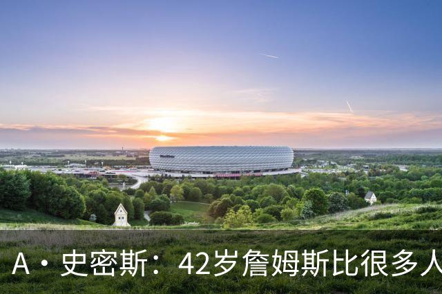 A·史密斯：42岁詹姆斯比很多人更健康 大家都抄笔记学习他的保养