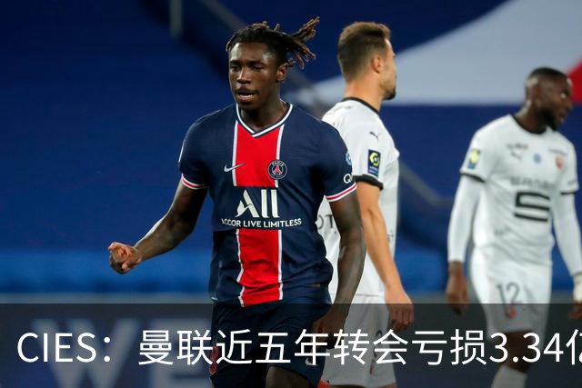 CIES：曼联近五年转会亏损3.34亿镑，欧洲球队中垫底
